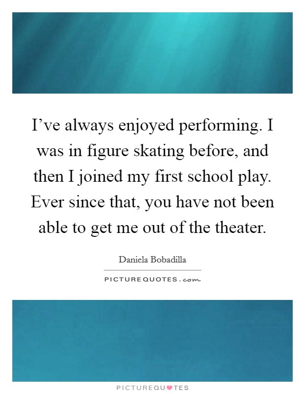 I've always enjoyed performing. I was in figure skating before, and then I joined my first school play. Ever since that, you have not been able to get me out of the theater. Picture Quote #1