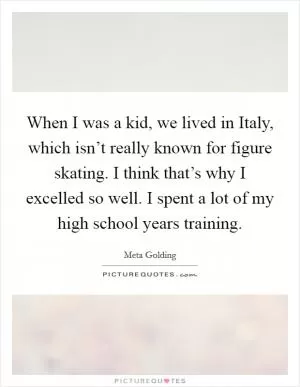 When I was a kid, we lived in Italy, which isn’t really known for figure skating. I think that’s why I excelled so well. I spent a lot of my high school years training Picture Quote #1