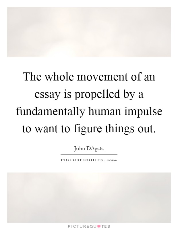The whole movement of an essay is propelled by a fundamentally human impulse to want to figure things out. Picture Quote #1