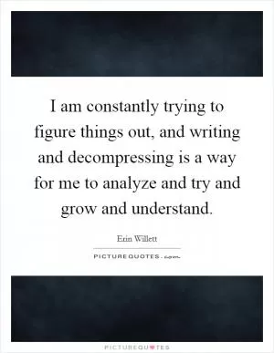 I am constantly trying to figure things out, and writing and decompressing is a way for me to analyze and try and grow and understand Picture Quote #1