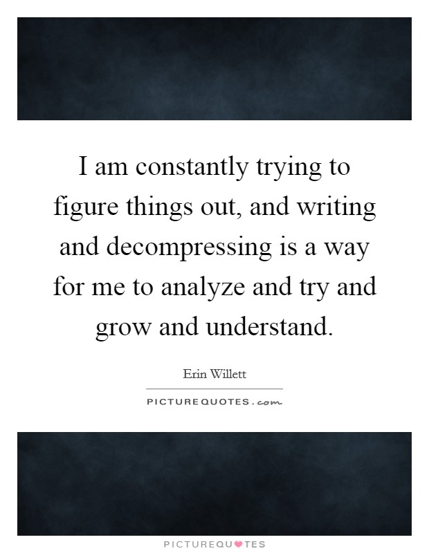 I am constantly trying to figure things out, and writing and decompressing is a way for me to analyze and try and grow and understand. Picture Quote #1