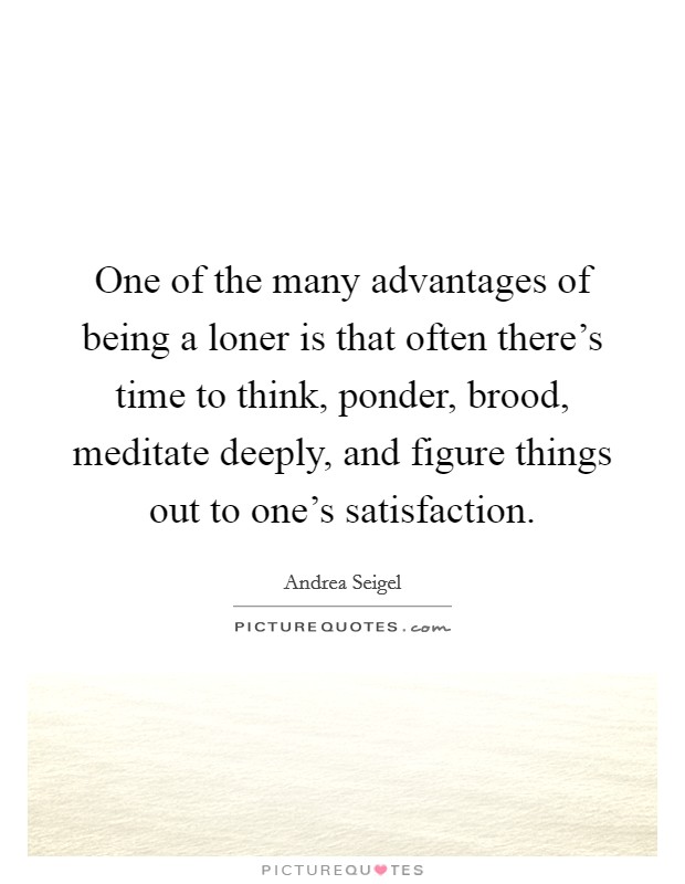 One of the many advantages of being a loner is that often there's time to think, ponder, brood, meditate deeply, and figure things out to one's satisfaction. Picture Quote #1