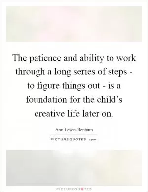 The patience and ability to work through a long series of steps - to figure things out - is a foundation for the child’s creative life later on Picture Quote #1