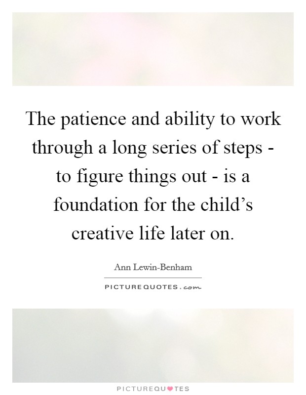 The patience and ability to work through a long series of steps - to figure things out - is a foundation for the child's creative life later on. Picture Quote #1