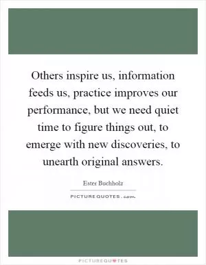 Others inspire us, information feeds us, practice improves our performance, but we need quiet time to figure things out, to emerge with new discoveries, to unearth original answers Picture Quote #1