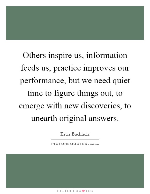 Others inspire us, information feeds us, practice improves our performance, but we need quiet time to figure things out, to emerge with new discoveries, to unearth original answers. Picture Quote #1