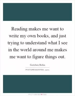 Reading makes me want to write my own books, and just trying to understand what I see in the world around me makes me want to figure things out Picture Quote #1