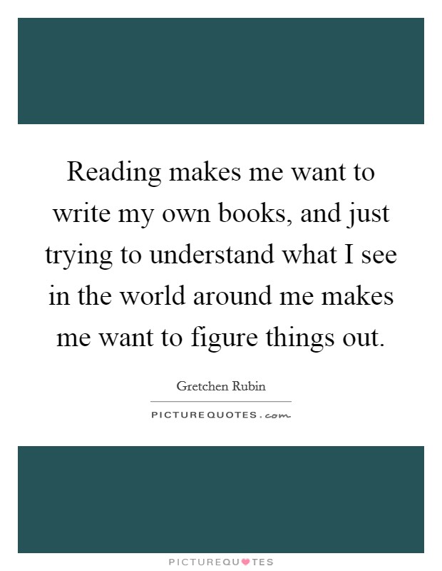 Reading makes me want to write my own books, and just trying to understand what I see in the world around me makes me want to figure things out. Picture Quote #1