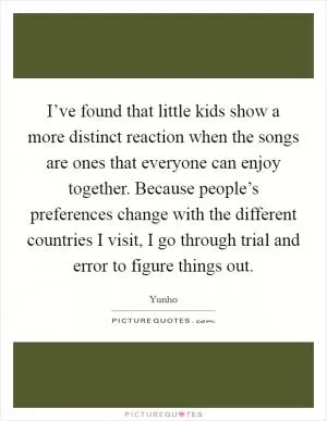 I’ve found that little kids show a more distinct reaction when the songs are ones that everyone can enjoy together. Because people’s preferences change with the different countries I visit, I go through trial and error to figure things out Picture Quote #1