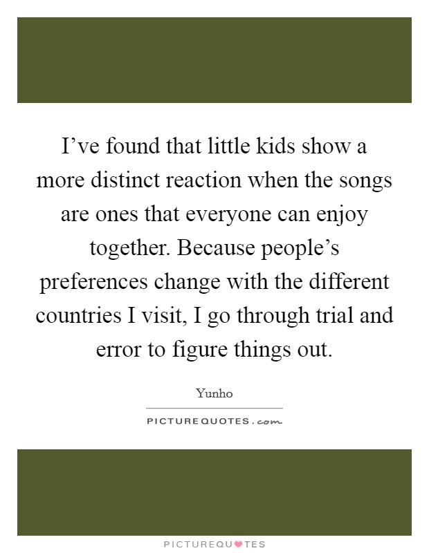 I've found that little kids show a more distinct reaction when the songs are ones that everyone can enjoy together. Because people's preferences change with the different countries I visit, I go through trial and error to figure things out. Picture Quote #1