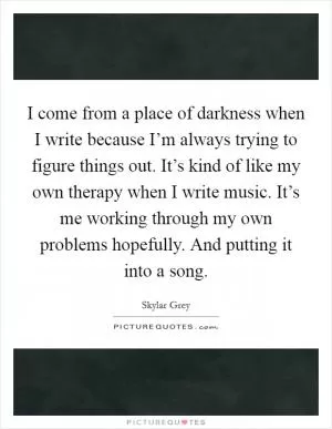 I come from a place of darkness when I write because I’m always trying to figure things out. It’s kind of like my own therapy when I write music. It’s me working through my own problems hopefully. And putting it into a song Picture Quote #1