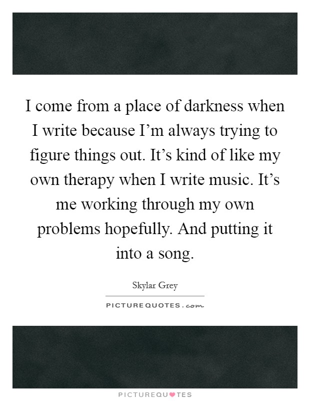 I come from a place of darkness when I write because I'm always trying to figure things out. It's kind of like my own therapy when I write music. It's me working through my own problems hopefully. And putting it into a song. Picture Quote #1