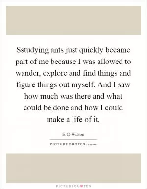 Sstudying ants just quickly became part of me because I was allowed to wander, explore and find things and figure things out myself. And I saw how much was there and what could be done and how I could make a life of it Picture Quote #1