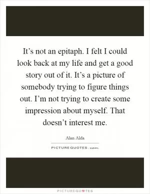 It’s not an epitaph. I felt I could look back at my life and get a good story out of it. It’s a picture of somebody trying to figure things out. I’m not trying to create some impression about myself. That doesn’t interest me Picture Quote #1