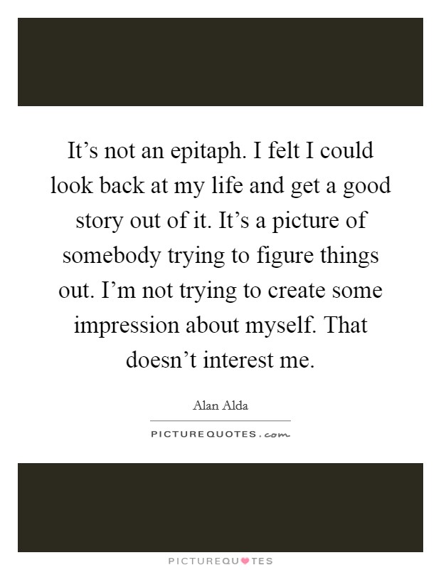 It's not an epitaph. I felt I could look back at my life and get a good story out of it. It's a picture of somebody trying to figure things out. I'm not trying to create some impression about myself. That doesn't interest me. Picture Quote #1