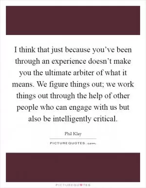 I think that just because you’ve been through an experience doesn’t make you the ultimate arbiter of what it means. We figure things out; we work things out through the help of other people who can engage with us but also be intelligently critical Picture Quote #1