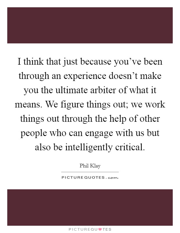 I think that just because you've been through an experience doesn't make you the ultimate arbiter of what it means. We figure things out; we work things out through the help of other people who can engage with us but also be intelligently critical. Picture Quote #1