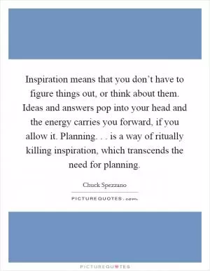 Inspiration means that you don’t have to figure things out, or think about them. Ideas and answers pop into your head and the energy carries you forward, if you allow it. Planning. . . is a way of ritually killing inspiration, which transcends the need for planning Picture Quote #1