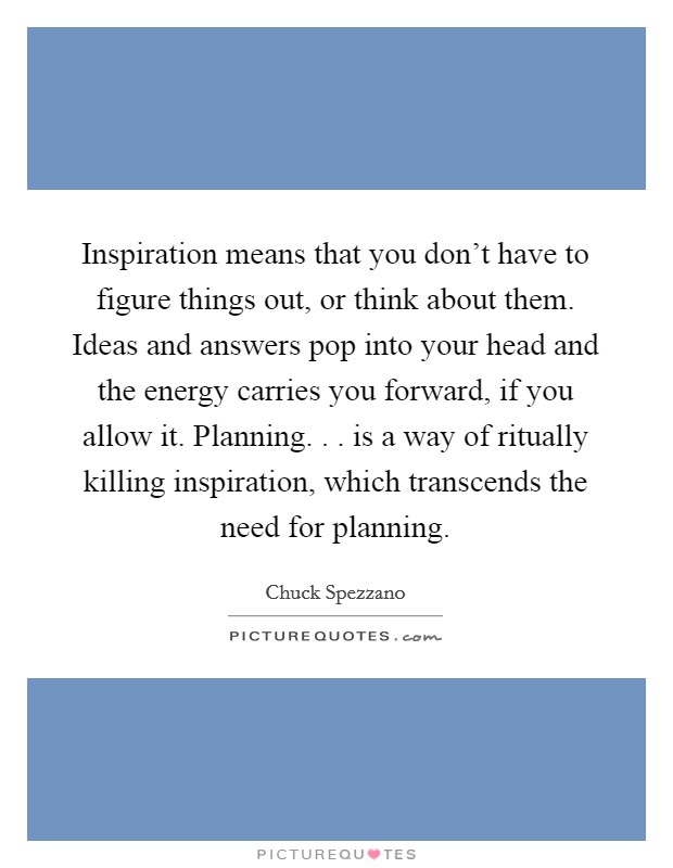 Inspiration means that you don't have to figure things out, or think about them. Ideas and answers pop into your head and the energy carries you forward, if you allow it. Planning. . . is a way of ritually killing inspiration, which transcends the need for planning. Picture Quote #1