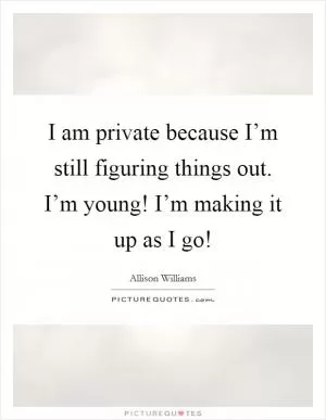 I am private because I’m still figuring things out. I’m young! I’m making it up as I go! Picture Quote #1