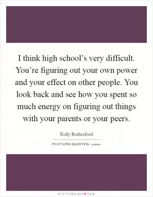 I think high school’s very difficult. You’re figuring out your own power and your effect on other people. You look back and see how you spent so much energy on figuring out things with your parents or your peers Picture Quote #1