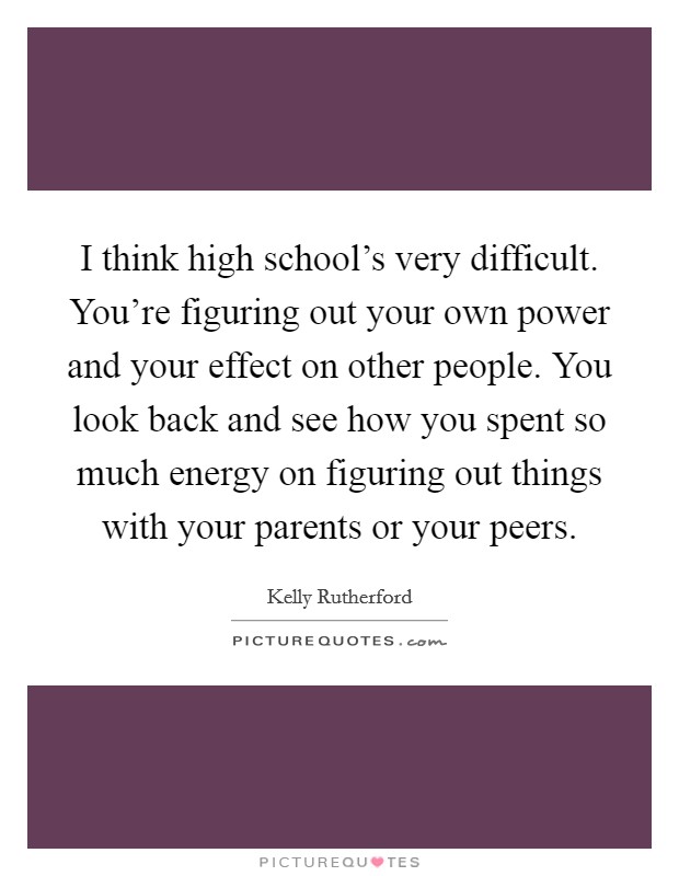 I think high school’s very difficult. You’re figuring out your own power and your effect on other people. You look back and see how you spent so much energy on figuring out things with your parents or your peers Picture Quote #1
