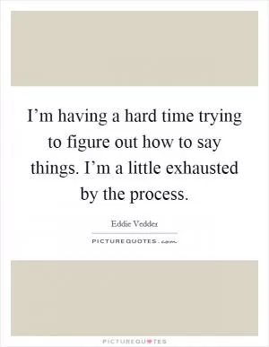 I’m having a hard time trying to figure out how to say things. I’m a little exhausted by the process Picture Quote #1