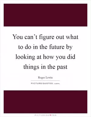 You can’t figure out what to do in the future by looking at how you did things in the past Picture Quote #1