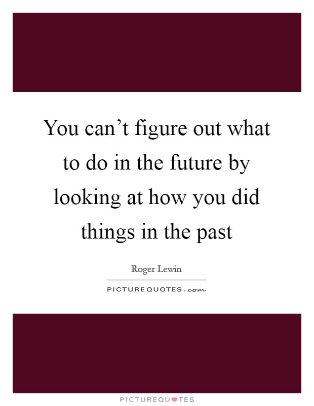 You can't figure out what to do in the future by looking at how you did things in the past Picture Quote #1