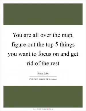 You are all over the map, figure out the top 5 things you want to focus on and get rid of the rest Picture Quote #1