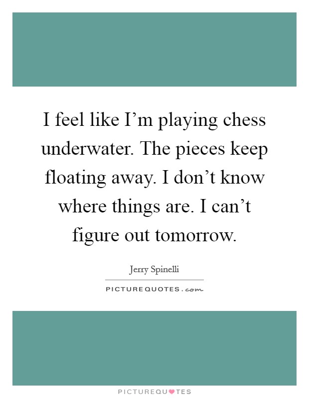 I feel like I'm playing chess underwater. The pieces keep floating away. I don't know where things are. I can't figure out tomorrow. Picture Quote #1