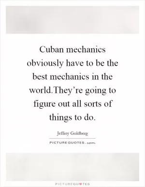 Cuban mechanics obviously have to be the best mechanics in the world.They’re going to figure out all sorts of things to do Picture Quote #1