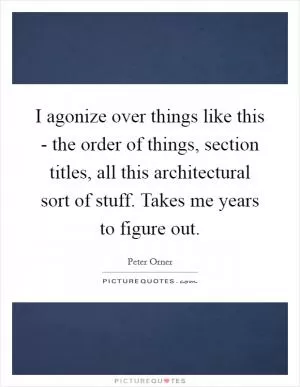 I agonize over things like this - the order of things, section titles, all this architectural sort of stuff. Takes me years to figure out Picture Quote #1