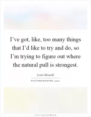 I’ve got, like, too many things that I’d like to try and do, so I’m trying to figure out where the natural pull is strongest Picture Quote #1