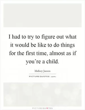 I had to try to figure out what it would be like to do things for the first time, almost as if you’re a child Picture Quote #1