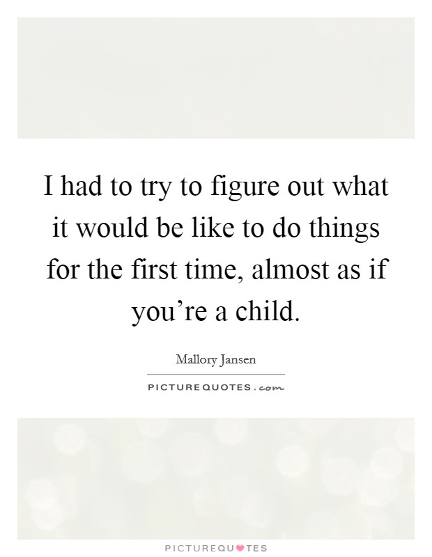 I had to try to figure out what it would be like to do things for the first time, almost as if you're a child. Picture Quote #1