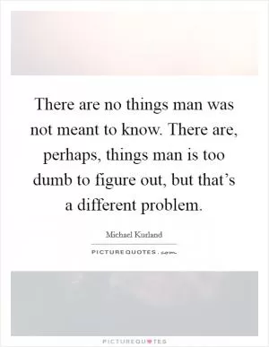 There are no things man was not meant to know. There are, perhaps, things man is too dumb to figure out, but that’s a different problem Picture Quote #1