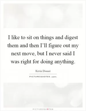 I like to sit on things and digest them and then I’ll figure out my next move, but I never said I was right for doing anything Picture Quote #1