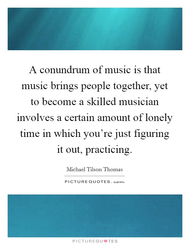A conundrum of music is that music brings people together, yet to become a skilled musician involves a certain amount of lonely time in which you're just figuring it out, practicing. Picture Quote #1
