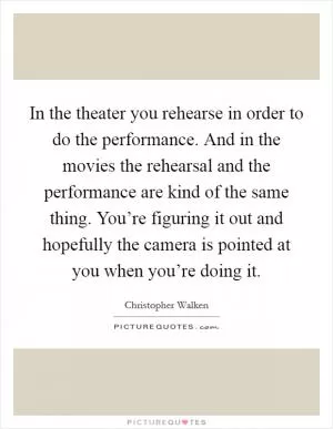 In the theater you rehearse in order to do the performance. And in the movies the rehearsal and the performance are kind of the same thing. You’re figuring it out and hopefully the camera is pointed at you when you’re doing it Picture Quote #1