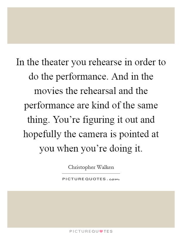 In the theater you rehearse in order to do the performance. And in the movies the rehearsal and the performance are kind of the same thing. You're figuring it out and hopefully the camera is pointed at you when you're doing it. Picture Quote #1