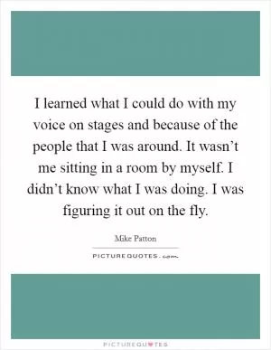 I learned what I could do with my voice on stages and because of the people that I was around. It wasn’t me sitting in a room by myself. I didn’t know what I was doing. I was figuring it out on the fly Picture Quote #1