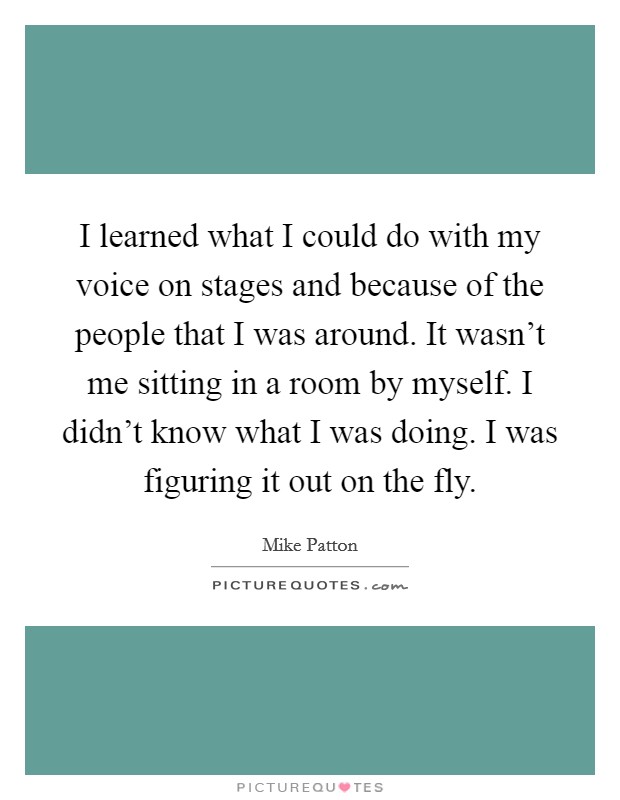 I learned what I could do with my voice on stages and because of the people that I was around. It wasn't me sitting in a room by myself. I didn't know what I was doing. I was figuring it out on the fly. Picture Quote #1