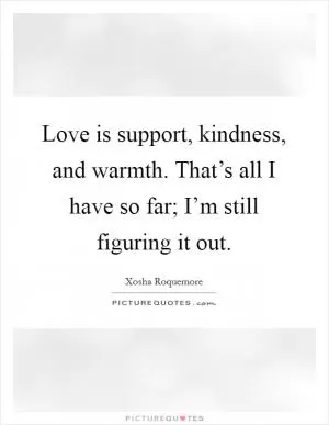 Love is support, kindness, and warmth. That’s all I have so far; I’m still figuring it out Picture Quote #1