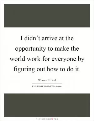 I didn’t arrive at the opportunity to make the world work for everyone by figuring out how to do it Picture Quote #1