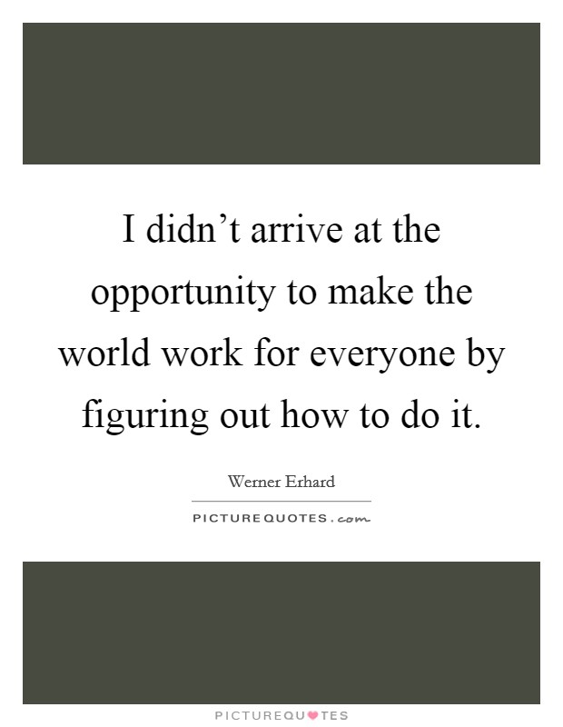 I didn't arrive at the opportunity to make the world work for everyone by figuring out how to do it. Picture Quote #1