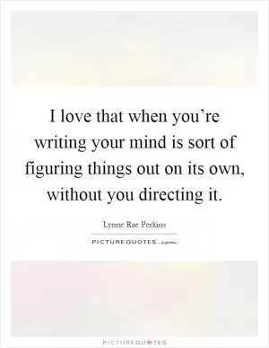 I love that when you’re writing your mind is sort of figuring things out on its own, without you directing it Picture Quote #1