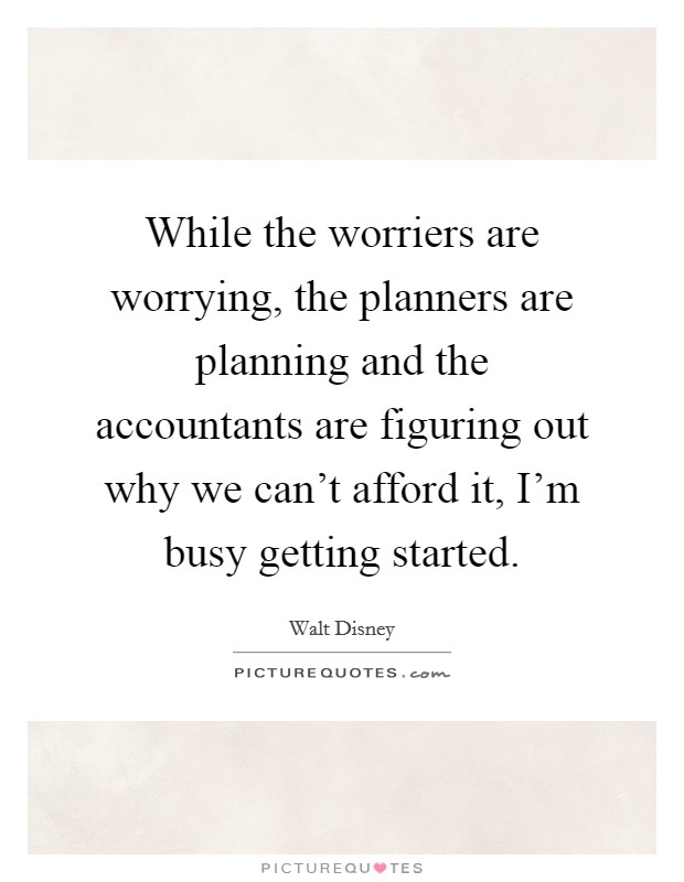 While the worriers are worrying, the planners are planning and the accountants are figuring out why we can't afford it, I'm busy getting started. Picture Quote #1