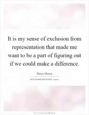 It is my sense of exclusion from representation that made me want to be a part of figuring out if we could make a difference Picture Quote #1