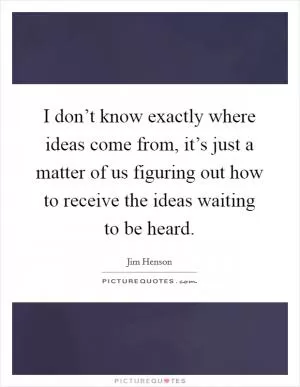 I don’t know exactly where ideas come from, it’s just a matter of us figuring out how to receive the ideas waiting to be heard Picture Quote #1